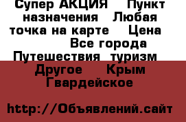 Супер АКЦИЯ! › Пункт назначения ­ Любая точка на карте! › Цена ­ 5 000 - Все города Путешествия, туризм » Другое   . Крым,Гвардейское